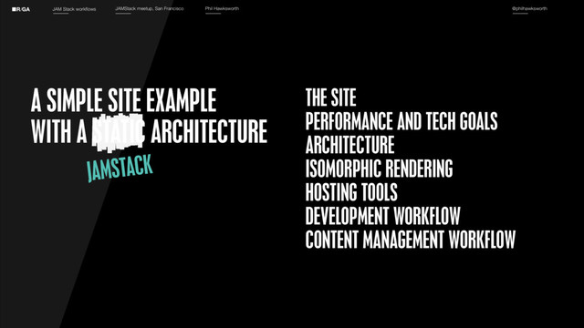 JAM Stack workflows JAMStack meetup, San Francisco Phil Hawksworth @philhawksworth
THE SITE
PERFORMANCE AND TECH GOALS
ARCHITECTURE
ISOMORPHIC RENDERING
HOSTING TOOLS
DEVELOPMENT WORKFLOW
CONTENT MANAGEMENT WORKFLOW
A SIMPLE SITE EXAMPLE
WITH A STATIC ARCHITECTURE
JAMSTACK
