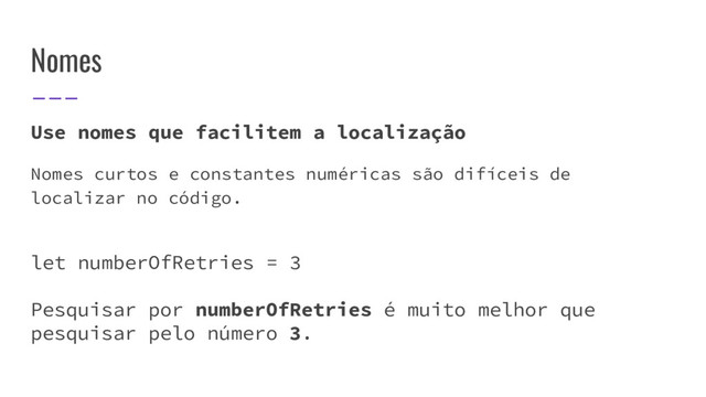 Nomes
Use nomes que facilitem a localização
Nomes curtos e constantes numéricas são difíceis de
localizar no código.
let numberOfRetries = 3
Pesquisar por numberOfRetries é muito melhor que
pesquisar pelo número 3.
