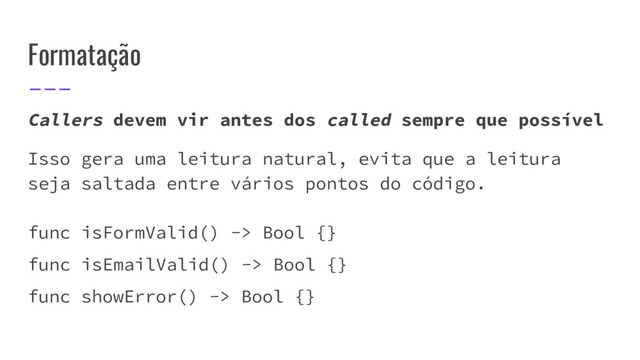 Formatação
Callers devem vir antes dos called sempre que possível
Isso gera uma leitura natural, evita que a leitura
seja saltada entre vários pontos do código.
func isFormValid() -> Bool {}
func isEmailValid() -> Bool {}
func showError() -> Bool {}
