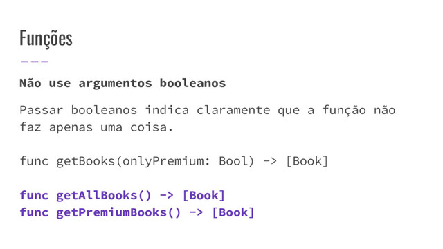Funções
Não use argumentos booleanos
Passar booleanos indica claramente que a função não
faz apenas uma coisa.
func getBooks(onlyPremium: Bool) -> [Book]
func getAllBooks() -> [Book]
func getPremiumBooks() -> [Book]
