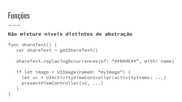 Funções
Não misture níveis distintos de abstração
func shareText() {
var shareText = getShareText()
shareText.replacingOccurrences(of: "##NAME##", with: name)
if let image = UIImage(named: "myImage") {
let vc = UIActivityViewController(activityItems: ...)
presentViewController(vc, ...)
}
}

