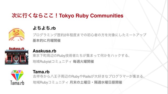 ࣍ʹߦ͘ͳΒ͜͜ʂTokyo Ruby Communities
ΑͪΑͪ.rb 
ϓϩάϥϛϯάྺ໿2೥ఔ౓·Ͱͷॳ৺ऀͷํΛର৅ʹͨ͠ϛʔτΞοϓ
جຊతʹ݄༵։࠵
Asakusa.rb
౦ژԼொपลͷRubyٕज़ऀ͕ͨͪू·ͬͯԿ͔ΛϋοΫ͢Δɺ
஍ҬRubyistίϛϡχςΟ ຖिՐ༵։࠵
Tama.rb 
٢঵ࣉ͔ΒീԦࢠपลͷRuby΍Rails͕େ޷͖ͳϓϩάϥϚʔ͕ू·Δɺ
஍ҬRubyίϛϡχςΟ ݄຤ͷ౔༵೔ɾִिਫ༵೔ன։࠵
