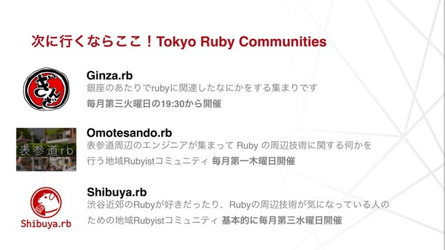 ࣍ʹߦ͘ͳΒ͜͜ʂTokyo Ruby Communities
Ginza.rb 
ۜ࠲ͷ͋ͨΓͰrubyʹؔ࿈ͨ͠ͳʹ͔Λ͢Δू·ΓͰ͢ 
ຖ݄ୈࡾՐ༵೔ͷ19:30͔Β։࠵
Omotesando.rb
දࢀಓपลͷΤϯδχΞ͕ू·ͬͯ Ruby ͷपลٕज़ʹؔ͢ΔԿ͔Λ
ߦ͏஍ҬRubyistίϛϡχςΟ ຖ݄ୈҰ໦༵೔։࠵
Shibuya.rb 
ौ୩ۙ߫ͷRuby͕޷͖ͩͬͨΓɺRubyͷपลٕज़͕ؾʹͳ͍ͬͯΔਓͷ
ͨΊͷ஍ҬRubyistίϛϡχςΟ جຊతʹຖ݄ୈࡾਫ༵೔։࠵
