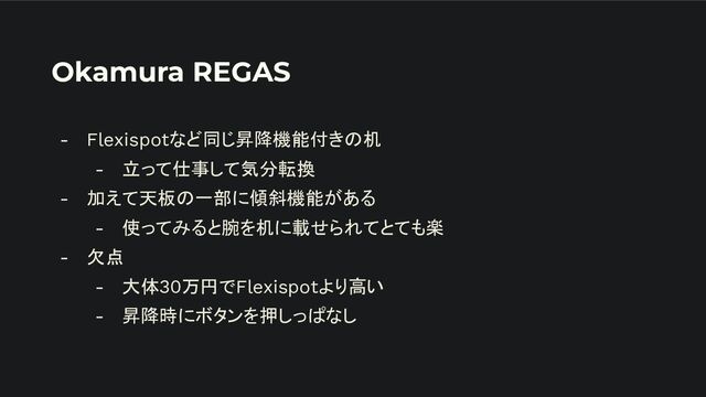 Okamura REGAS
- Flexispotなど同じ昇降機能付きの机
- 立って仕事して気分転換
- 加えて天板の一部に傾斜機能がある
- 使ってみると腕を机に載せられてとても楽
- 欠点
- 大体30万円でFlexispotより高い
- 昇降時にボタンを押しっぱなし
