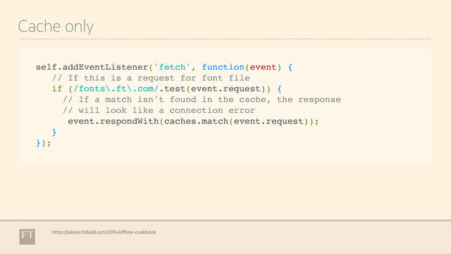 Cache only
https://jakearchibald.com/2014/offline-cookbook
self.addEventListener('fetch', function(event) {
// If this is a request for font file
if (/fonts\.ft\.com/.test(event.request)) {
// If a match isn't found in the cache, the response
// will look like a connection error
event.respondWith(caches.match(event.request));
}
});
