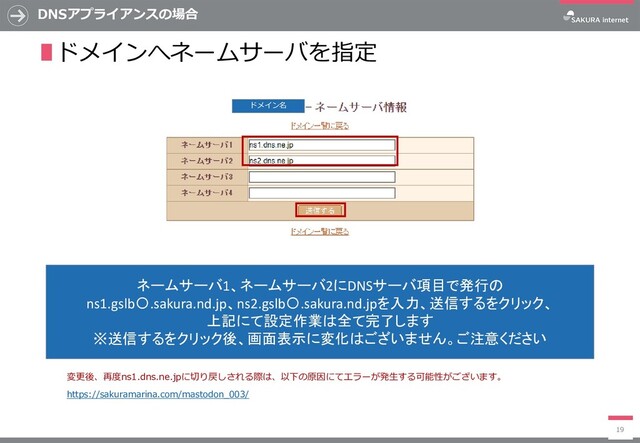 DNSアプライアンスの場合
19
ネームサーバ1、ネームサーバ2にDNSサーバ項目で発行の
ns1.gslb〇.sakura.nd.jp、ns2.gslb〇.sakura.nd.jpを入力、送信するをクリック、
上記にて設定作業は全て完了します
※送信するをクリック後、画面表示に変化はございません。ご注意ください
∎ドメインへネームサーバを指定
ドメイン名
https://sakuramarina.com/mastodon_003/
変更後、再度ns1.dns.ne.jpに切り戻しされる際は、以下の原因にてエラーが発生する可能性がございます。
