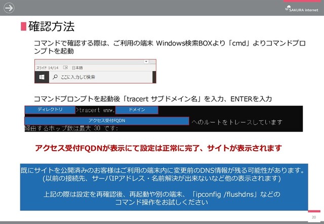 20
∎確認方法
ドメイン
コマンドで確認する際は、ご利用の端末 Windows検索BOXより「cmd」よりコマンドプロ
ンプトを起動
コマンドプロンプトを起動後「tracert サブドメイン名」を入力、ENTERを入力
アクセス受付FQDN
アクセス受付FQDNが表示にて設定は正常に完了、サイトが表示されます
既にサイトを公開済みのお客様はご利用の端末内に変更前のDNS情報が残る可能性があります。
(以前の接続先、サーバIPアドレス・名前解決が出来ないなど他の表示されます)
上記の際は設定を再確認後、再起動や別の端末、「ipconfig /flushdns」などの
コマンド操作をお試しください
ディレクトリ
