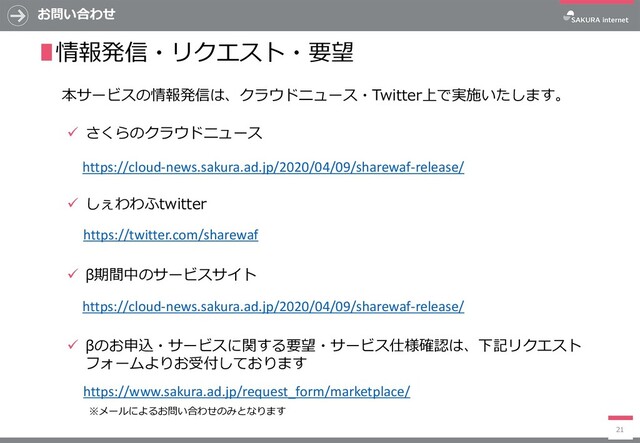 ✓ さくらのクラウドニュース
✓ しぇわわふtwitter
✓ β期間中のサービスサイト
✓ βのお申込・サービスに関する要望・サービス仕様確認は、下記リクエスト
フォームよりお受付しております
お問い合わせ
21
∎情報発信・リクエスト・要望
本サービスの情報発信は、クラウドニュース・Twitter上で実施いたします。
https://cloud-news.sakura.ad.jp/2020/04/09/sharewaf-release/
https://cloud-news.sakura.ad.jp/2020/04/09/sharewaf-release/
https://www.sakura.ad.jp/request_form/marketplace/
https://twitter.com/sharewaf
※メールによるお問い合わせのみとなります
