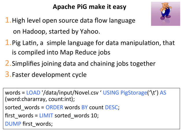 Apache	  PiG	  make	  it	  easy	  
1. High	  level	  open	  source	  data	  ﬂow	  language	  
	  	  	  	  	  on	  Hadoop,	  started	  by	  Yahoo.	  
1. Pig	  LaBn,	  a	  	  simple	  language	  for	  data	  manipulaBon,	  that	  
is	  compiled	  into	  Map	  Reduce	  jobs	  
2. Simpliﬁes	  joining	  data	  and	  chaining	  jobs	  together	  
3. Faster	  development	  cycle	  
words	  =	  LOAD	  '/data/input/Novel.csv	  ‘	  USING	  PigStorage(‘\t’)	  AS	  
(word:chararray,	  count:int);	  
sorted_words	  =	  ORDER	  words	  BY	  count	  DESC;	  
ﬁrst_words	  =	  LIMIT	  sorted_words	  10;	  
DUMP	  ﬁrst_words;	  
