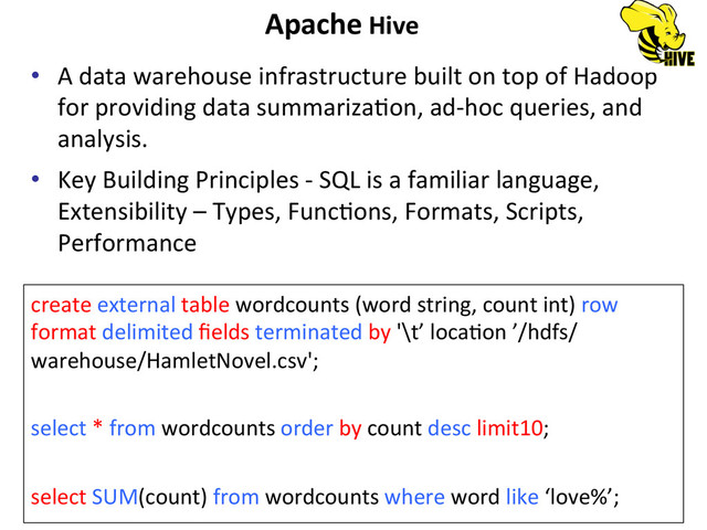 Apache	  Hive	  
•  A	  data	  warehouse	  infrastructure	  built	  on	  top	  of	  Hadoop	  
for	  providing	  data	  summarizaBon,	  ad-­‐hoc	  queries,	  and	  
analysis.	  
•  Key	  Building	  Principles	  -­‐	  SQL	  is	  a	  familiar	  language,	  
Extensibility	  –	  Types,	  FuncBons,	  Formats,	  Scripts,	  
Performance	  
create	  external	  table	  wordcounts	  (word	  string,	  count	  int)	  row	  
format	  delimited	  ﬁelds	  terminated	  by	  '\t’	  locaBon	  ’/hdfs/
warehouse/HamletNovel.csv';	  
	  
select	  *	  from	  wordcounts	  order	  by	  count	  desc	  limit10;	  
	  
select	  SUM(count)	  from	  wordcounts	  where	  word	  like	  ‘love%’;	  
