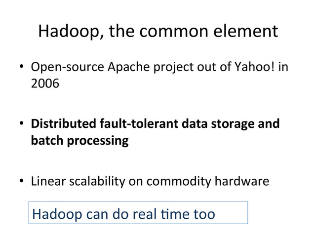 Hadoop,	  the	  common	  element	  
•  Open-­‐source	  Apache	  project	  out	  of	  Yahoo!	  in	  
2006	  
•  Distributed	  fault-­‐tolerant	  data	  storage	  and	  
batch	  processing	  
•  Linear	  scalability	  on	  commodity	  hardware	  
	  
Hadoop	  can	  do	  real	  Bme	  too	  
