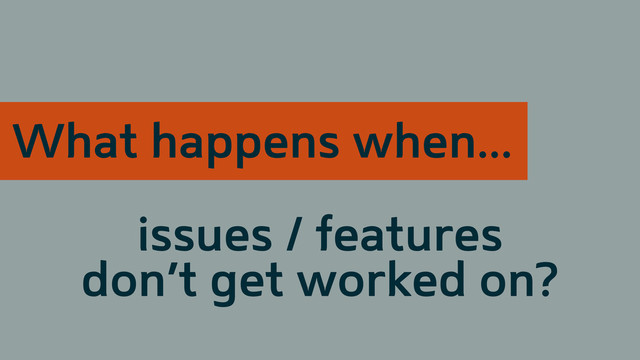issues / features
don’t get worked on?
What happens when...
