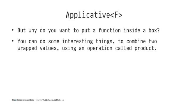 Applicative
• But why do you want to put a function inside a box?
• You can do some interesting things, to combine two
wrapped values, using an operation called product.
/
!
@GopalAkshintala
"
overfullstack.github.io
33
