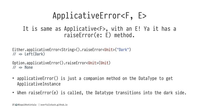 ApplicativeError
It is same as Applicative, with an E! Ya it has a
raiseError(e: E) method.
Either.applicativeError().raiseError("Dark")
: < Left(Dark)
Option.applicativeError().raiseError(Unit)
: < None
• applicativeError() is just a companion method on the DataType to get
ApplicativeInstance
• When raiseError(e) is called, the Datatype transitions into the dark side.
/
!
@GopalAkshintala
"
overfullstack.github.io
37
