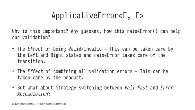 ApplicativeError
Why is this important? Any guesses, how this raiseError() can help
our validation?
• The Effect of being Valid/Invalid - This can be taken care by
the Left and Right states and raiseError takes care of the
transition.
• The Effect of combining all validation errors - This can be
taken care by the product.
• But what about Strategy switching between Fail-Fast and Error-
Accumulation?
/
!
@GopalAkshintala
"
overfullstack.github.io
38
