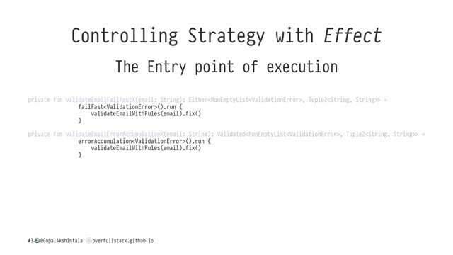 Controlling Strategy with Effect
The Entry point of execution
private fun validateEmailFailFastX(email: String): Either, Tuple2().run {
validateEmailWithRules(email).fix()
}
private fun validateEmailErrorAccumulationX(email: String): Validated, Tuple2().run {
validateEmailWithRules(email).fix()
}
/
!
@GopalAkshintala
"
overfullstack.github.io
43
