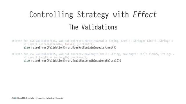Controlling Strategy with Effect
The Validations
private fun  ValidatorAE.contains(email: String, needle: String): Kind =
if (email.contains(needle, false)) just(email)
else raiseError(ValidationError.DoesNotContain(needle).nel())
private fun  ValidatorAE.maxLength(email: String, maxLength: Int): Kind =
if (email.length H maxLength) just(email)
else raiseError(ValidationError.EmailMaxLength(maxLength).nel())
/
!
@GopalAkshintala
"
overfullstack.github.io
45
