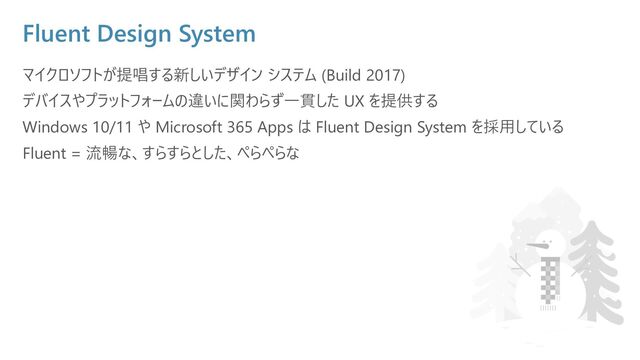 Fluent Design System
マイクロソフトが提唱する新しいデザイン システム (Build 2017)
デバイスやプラットフォームの違いに関わらず⼀貫した UX を提供する
Windows 10/11 や Microsoft 365 Apps は Fluent Design System を採⽤している
Fluent = 流暢な、すらすらとした、ぺらぺらな

