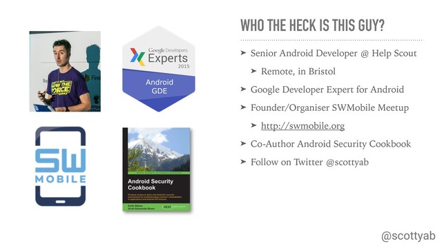 WHO THE HECK IS THIS GUY?
➤ Senior Android Developer @ Help Scout
➤ Remote, in Bristol
➤ Google Developer Expert for Android
➤ Founder/Organiser SWMobile Meetup
➤ http://swmobile.org
➤ Co-Author Android Security Cookbook
➤ Follow on Twitter @scottyab
@scottyab
