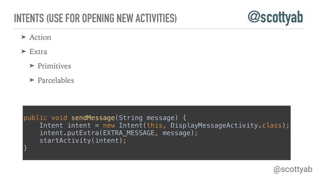 INTENTS (USE FOR OPENING NEW ACTIVITIES)
➤ Action
➤ Extra
➤ Primitives
➤ Parcelables
public void sendMessage(String message) { 
Intent intent = new Intent(this, DisplayMessageActivity.class); 
intent.putExtra(EXTRA_MESSAGE, message); 
startActivity(intent); 
}
@scottyab
@scottyab
