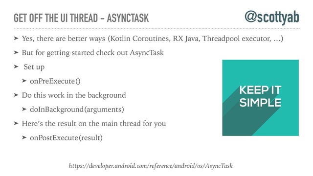 GET OFF THE UI THREAD - ASYNCTASK
➤ Yes, there are better ways (Kotlin Coroutines, RX Java, Threadpool executor, …)
➤ But for getting started check out AsyncTask
➤ Set up
➤ onPreExecute()
➤ Do this work in the background
➤ doInBackground(arguments)
➤ Here’s the result on the main thread for you
➤ onPostExecute(result)
@scottyab
https://developer.android.com/reference/android/os/AsyncTask
