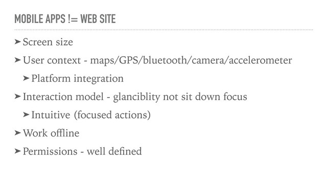 MOBILE APPS != WEB SITE
➤ Screen size
➤ User context - maps/GPS/bluetooth/camera/accelerometer
➤ Platform integration
➤ Interaction model - glanciblity not sit down focus
➤ Intuitive (focused actions)
➤ Work oﬄine
➤ Permissions - well deﬁned
