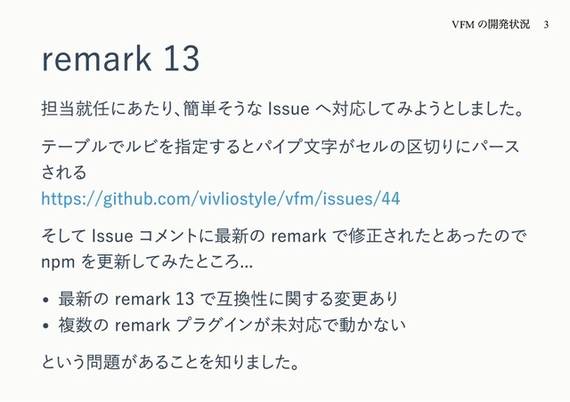 remark 13
担当就任にあたり、
簡単そうな Issue へ対応してみようとしました。
テーブルでルビを指定するとパイプ⽂字がセルの区切りにパース
される
https://github.com/vivliostyle/vfm/issues/44
そして Issue コメントに最新の remark で修正されたとあったので
npm を更新してみたところ...
最新の remark 13 で互換性に関する変更あり
複数の remark プラグインが未対応で動かない
という問題があることを知りました。
VFM
の開発状況 3
