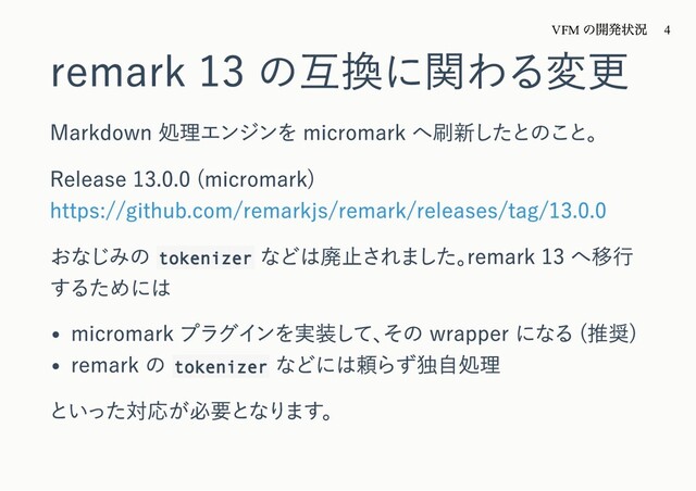remark 13 の互換に関わる変更
Markdown 処理エンジンを micromark へ刷新したとのこと。
Release 13.0.0 (micromark)
https://github.com/remarkjs/remark/releases/tag/13.0.0
おなじみの tokenizer
などは廃⽌されました。
remark 13 へ移⾏
するためには
micromark プラグインを実装して、
その wrapper になる (推奨)
remark の tokenizer
などには頼らず独⾃処理
といった対応が必要となります。
VFM
の開発状況 4
