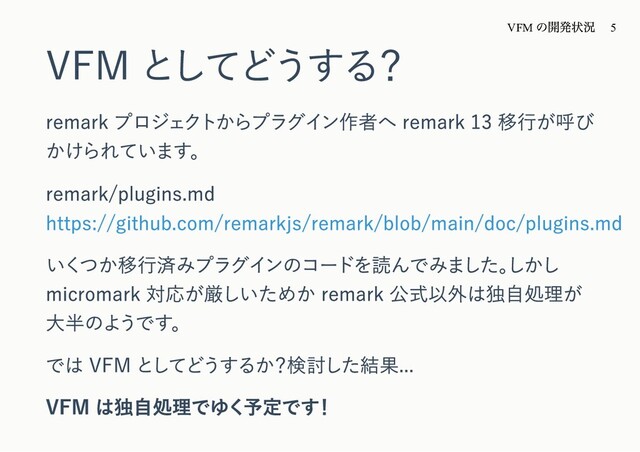 VFM としてどうする？
remark プロジェクトからプラグイン作者へ remark 13 移⾏が呼び
かけられています。
remark/plugins.md
https://github.com/remarkjs/remark/blob/main/doc/plugins.md
いくつか移⾏済みプラグインのコードを読んでみました。
しかし
micromark 対応が厳しいためか remark 公式以外は独⾃処理が
⼤半のようです。
では VFM としてどうするか？検討した結果...
VFM は独⾃処理でゆく予定です！
VFM
の開発状況 5
