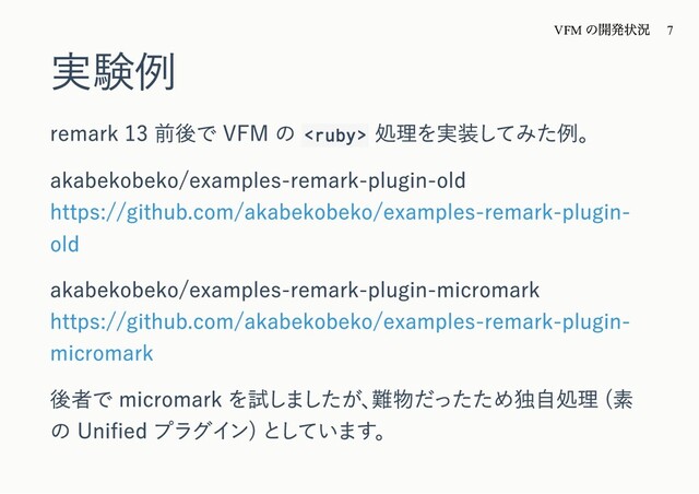実験例
remark 13 前後で VFM の 
処理を実装してみた例。
akabekobeko/examples-remark-plugin-old
https://github.com/akabekobeko/examples-remark-plugin-
old
akabekobeko/examples-remark-plugin-micromark
https://github.com/akabekobeko/examples-remark-plugin-
micromark
後者で micromark を試しましたが、
難物だったため独⾃処理 (素
の Uniﬁed プラグイン) としています。
VFM
の開発状況 7
