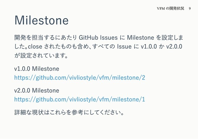 Milestone
開発を担当するにあたり GitHub Issues に Milestone を設定しま
した。
close されたものも含め、
すべての Issue に v1.0.0 か v2.0.0
が設定されています。
v1.0.0 Milestone
https://github.com/vivliostyle/vfm/milestone/2
v2.0.0 Milestone
https://github.com/vivliostyle/vfm/milestone/1
詳細な現状はこれらを参考にしてください。
VFM
の開発状況 9
