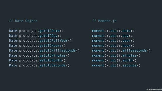 // Date Object
Date.prototype.getUTCDate()
Date.prototype.getUTCDay()
Date.prototype.getUTCFullYear()
Date.prototype.getUTCHours()
Date.prototype.getUTCMilliseconds()
Date.prototype.getUTCMinutes()
Date.prototype.getUTCMonth()
Date.prototype.getUTCSeconds()
// Moment.js
moment().utc().date()
moment().utc().day()
moment().utc().year()
moment().utc().hour()
moment().utc().milleseconds()
moment().utc().minutes()
moment().utc().month()
moment().utc().seconds()
@mybluewristband
