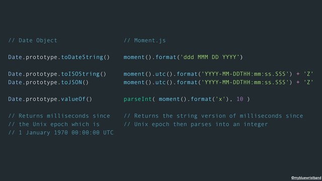 // Date Object
Date.prototype.toDateString()
Date.prototype.toISOString()
Date.prototype.toJSON()
Date.prototype.valueOf()
// Returns milliseconds since
// the Unix epoch which is
// 1 January 1970 00:00:00 UTC
// Moment.js
moment().format('ddd MMM DD YYYY’)
moment().utc().format('YYYY-MM-DDTHH:mm:ss.SSS') + 'Z'
moment().utc().format('YYYY-MM-DDTHH:mm:ss.SSS') + 'Z'
parseInt( moment().format('x'), 10 )
// Returns the string version of milliseconds since
// Unix epoch then parses into an integer
@mybluewristband
