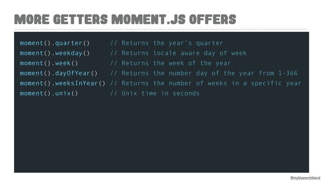 @mybluewristband
MORE GETTERS MOMENT.JS OFFERS
moment().quarter() // Returns the year’s quarter
moment().weekday() // Returns locale aware day of week
moment().week() // Returns the week of the year
moment().dayOfYear() // Returns the number day of the year from 1-366
moment().weeksInYear() // Returns the number of weeks in a specific year
moment().unix() // Unix time in seconds
