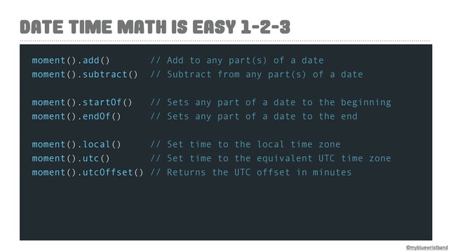 @mybluewristband
DATE TIME MATH IS EASY 1-2-3
moment().add() // Add to any part(s) of a date
moment().subtract() // Subtract from any part(s) of a date
moment().startOf() // Sets any part of a date to the beginning
moment().endOf() // Sets any part of a date to the end
moment().local() // Set time to the local time zone
moment().utc() // Set time to the equivalent UTC time zone
moment().utcOffset() // Returns the UTC offset in minutes
