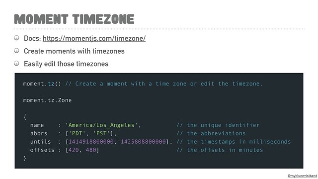 @mybluewristband
 Docs: https://momentjs.com/timezone/
 Create moments with timezones
 Easily edit those timezones
MOMENT TIMEZONE
moment.tz() // Create a moment with a time zone or edit the timezone.
moment.tz.Zone
{
name : 'America/Los_Angeles', // the unique identifier
abbrs : ['PDT', 'PST'], // the abbreviations
untils : [1414918800000, 1425808800000], // the timestamps in milliseconds
offsets : [420, 480] // the offsets in minutes
}
