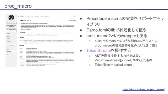 proc_macro
● Procedural macrosの実装をサポートするラ
イブラリ
● Cargo.tomlのlibで有効化して使う
● proc_macro2というwrapperもある
○ build.rsやmain.rsのような別のコンテキストに
proc_macroの機能を持ち込みたいときに使う
● TokenStreamを操作する
○ ASTを直接操作するわけではない
○ Vecをcloneしやすくしたもの
○ TokenTree = lexical token
https://doc.rust-lang.org/proc_macro/
