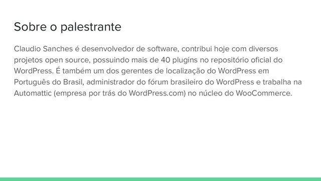Sobre o palestrante
Claudio Sanches é desenvolvedor de software, contribui hoje com diversos
projetos open source, possuindo mais de 40 plugins no repositório oﬁcial do
WordPress. É também um dos gerentes de localização do WordPress em
Português do Brasil, administrador do fórum brasileiro do WordPress e trabalha na
Automattic (empresa por trás do WordPress.com) no núcleo do WooCommerce.
