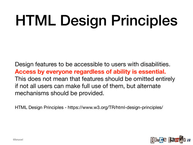 @brucel
HTML Design Principles
Design features to be accessible to users with disabilities.
Access by everyone regardless of ability is essential.
This does not mean that features should be omitted entirely
if not all users can make full use of them, but alternate
mechanisms should be provided.

HTML Design Principles - https://www.w3.org/TR/html-design-principles/
