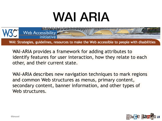 @brucel
WAI ARIA
WAI-ARIA provides a framework for adding attributes to
identify features for user interaction, how they relate to each
other, and their current state.
WAI-ARIA describes new navigation techniques to mark regions
and common Web structures as menus, primary content,
secondary content, banner information, and other types of
Web structures.

