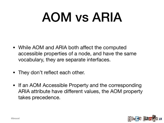 @brucel
AOM vs ARIA
• While AOM and ARIA both aﬀect the computed
accessible properties of a node, and have the same
vocabulary, they are separate interfaces.

• They don’t reﬂect each other.

• If an AOM Accessible Property and the corresponding
ARIA attribute have diﬀerent values, the AOM property
takes precedence.
