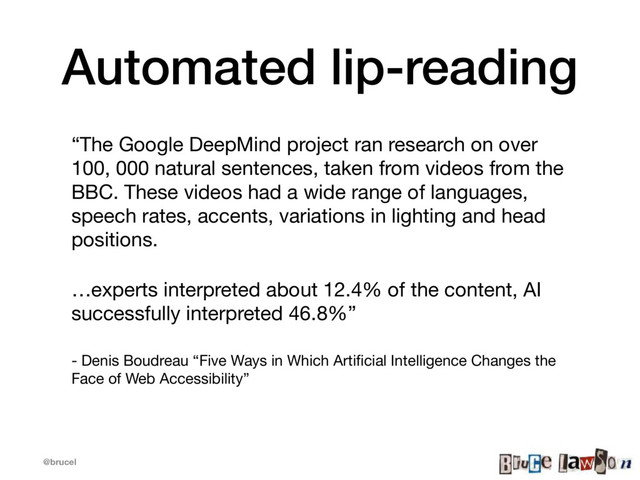 @brucel
Automated lip-reading
“The Google DeepMind project ran research on over
100, 000 natural sentences, taken from videos from the
BBC. These videos had a wide range of languages,
speech rates, accents, variations in lighting and head
positions.

…experts interpreted about 12.4% of the content, AI
successfully interpreted 46.8%” 

- Denis Boudreau “Five Ways in Which Artiﬁcial Intelligence Changes the
Face of Web Accessibility”

