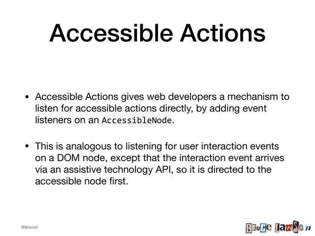 @brucel
Accessible Actions
• Accessible Actions gives web developers a mechanism to
listen for accessible actions directly, by adding event
listeners on an AccessibleNode. 

• This is analogous to listening for user interaction events
on a DOM node, except that the interaction event arrives
via an assistive technology API, so it is directed to the
accessible node ﬁrst.
