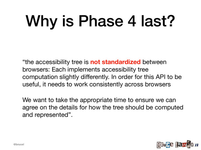 @brucel
Why is Phase 4 last?
“the accessibility tree is not standardized between
browsers: Each implements accessibility tree
computation slightly diﬀerently. In order for this API to be
useful, it needs to work consistently across browsers

We want to take the appropriate time to ensure we can
agree on the details for how the tree should be computed
and represented”.
