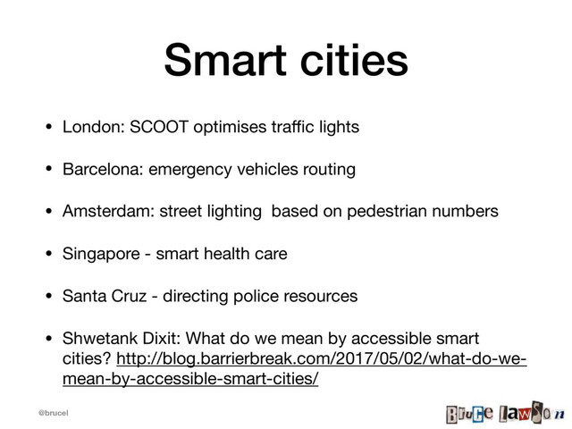@brucel
Smart cities
• London: SCOOT optimises traﬃc lights

• Barcelona: emergency vehicles routing

• Amsterdam: street lighting based on pedestrian numbers

• Singapore - smart health care

• Santa Cruz - directing police resources

• Shwetank Dixit: What do we mean by accessible smart
cities? http://blog.barrierbreak.com/2017/05/02/what-do-we-
mean-by-accessible-smart-cities/
