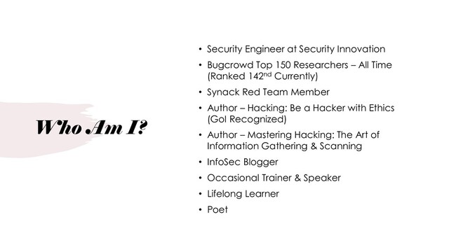 Who Am I?
• Security Engineer at Security Innovation
• Bugcrowd Top 150 Researchers – All Time
(Ranked 142nd Currently)
• Synack Red Team Member
• Author – Hacking: Be a Hacker with Ethics
(GoI Recognized)
• Author – Mastering Hacking: The Art of
Information Gathering & Scanning
• InfoSec Blogger
• Occasional Trainer & Speaker
• Lifelong Learner
• Poet
