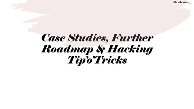 Case Studies, Further
Roadmap & Hacking
Tip’o’Tricks
@harshbothra_
