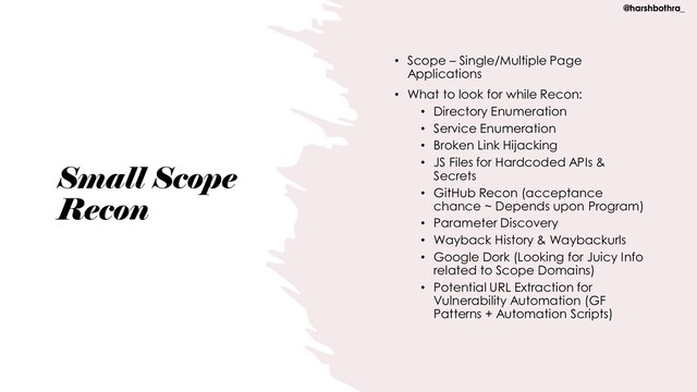 Small Scope
Recon
• Scope – Single/Multiple Page
Applications
• What to look for while Recon:
• Directory Enumeration
• Service Enumeration
• Broken Link Hijacking
• JS Files for Hardcoded APIs &
Secrets
• GitHub Recon (acceptance
chance ~ Depends upon Program)
• Parameter Discovery
• Wayback History & Waybackurls
• Google Dork (Looking for Juicy Info
related to Scope Domains)
• Potential URL Extraction for
Vulnerability Automation (GF
Patterns + Automation Scripts)
@harshbothra_
