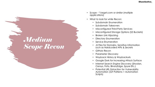 Medium
Scope Recon
• Scope - *.target.com or similar (multiple
applications)
• What to look for while Recon:
• Subdomain Enumeration
• Subdomain Takeovers
• Misconfigured Third-Party Services
• Misconfigured Storage Options (S3 Buckets)
• Broken Link Hijacking
• Directory Enumeration
• Service Enumeration
• JS Files for Domains, Sensitive Information
such as Hardcoded APIs & Secrets
• GitHub Recon
• Parameter Discovery
• Wayback History & Waybackurls
• Google Dork for Increasing Attack Surface
• Internet Search Engine Discovery (Shodan,
Censys, Fofa, BinaryEdge, Spyse Etc.)
• Potential URL Extraction for Vulnerability
Automation (GF Patterns + Automation
Scripts)
@harshbothra_
