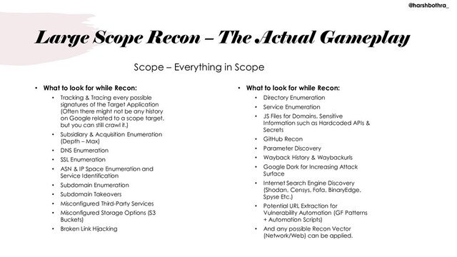 Large Scope Recon – The Actual Gameplay
• What to look for while Recon:
• Tracking & Tracing every possible
signatures of the Target Application
(Often there might not be any history
on Google related to a scope target,
but you can still crawl it.)
• Subsidiary & Acquisition Enumeration
(Depth – Max)
• DNS Enumeration
• SSL Enumeration
• ASN & IP Space Enumeration and
Service Identification
• Subdomain Enumeration
• Subdomain Takeovers
• Misconfigured Third-Party Services
• Misconfigured Storage Options (S3
Buckets)
• Broken Link Hijacking
• What to look for while Recon:
• Directory Enumeration
• Service Enumeration
• JS Files for Domains, Sensitive
Information such as Hardcoded APIs &
Secrets
• GitHub Recon
• Parameter Discovery
• Wayback History & Waybackurls
• Google Dork for Increasing Attack
Surface
• Internet Search Engine Discovery
(Shodan, Censys, Fofa, BinaryEdge,
Spyse Etc.)
• Potential URL Extraction for
Vulnerability Automation (GF Patterns
+ Automation Scripts)
• And any possible Recon Vector
(Network/Web) can be applied.
Scope – Everything in Scope
@harshbothra_
